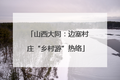 山西大同：边塞村庄“乡村游”热络
