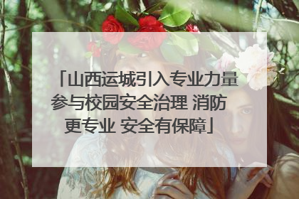 山西运城引入专业力量参与校园安全治理 消防更专业 安全有保障
