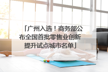 广州入选！商务部公布全国首批零售业创新提升试点城市名单
