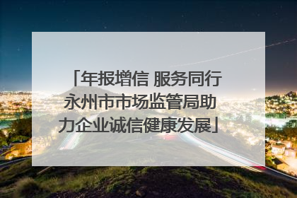年报增信 服务同行 永州市市场监管局助力企业诚信健康发展