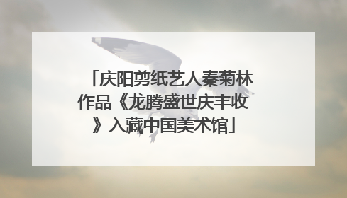 庆阳剪纸艺人秦菊林作品《龙腾盛世庆丰收》入藏中国美术馆