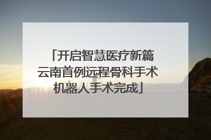 开启智慧医疗新篇 云南首例远程骨科手术机器人手术完成