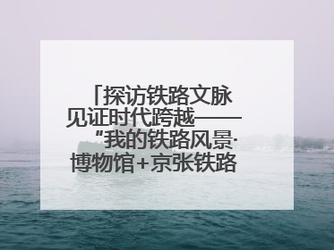 探访铁路文脉 见证时代跨越——“我的铁路风景·博物馆+京张铁路文化之旅”活动在京启动
