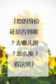 您的身份证是否到期？去哪儿换？怎么换？看这里