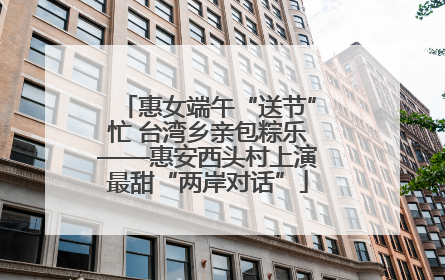 惠女端午“送节”忙 台湾乡亲包粽乐——惠安西头村上演最甜“两岸对话”