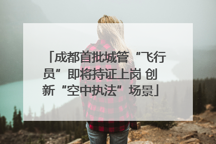 成都首批城管“飞行员”即将持证上岗 创新“空中执法”场景