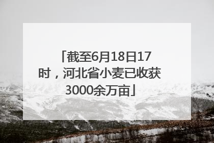 截至6月18日17时，河北省小麦已收获3000余万亩