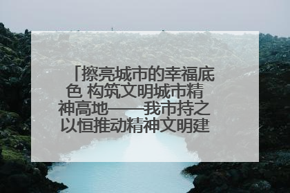 擦亮城市的幸福底色 构筑文明城市精神高地——我市持之以恒推动精神文明建设工作走深走实