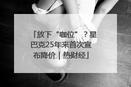 放下“咖位”？星巴克25年来首次宣布降价｜热财经