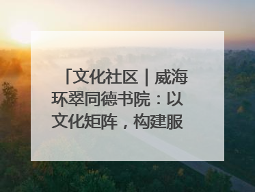 文化社区｜威海环翠同德书院：以文化矩阵，构建服务群众新场景