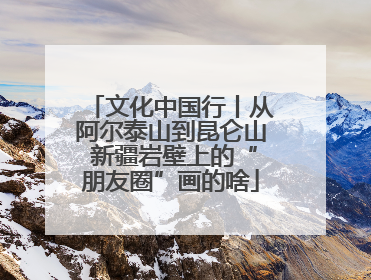 文化中国行丨从阿尔泰山到昆仑山 新疆岩壁上的“朋友圈”画的啥