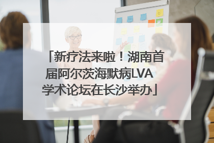 新疗法来啦！湖南首届阿尔茨海默病LVA学术论坛在长沙举办