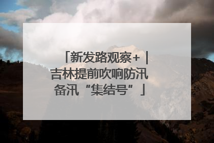 新发路观察+｜吉林提前吹响防汛备汛“集结号”