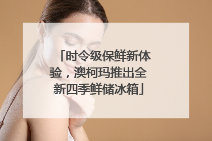 时令级保鲜新体验，澳柯玛推出全新四季鲜储冰箱