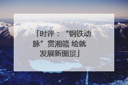 时评：“钢铁动脉”贯湘赣 绘就发展新图景
