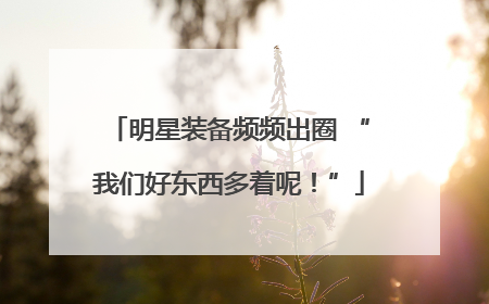 明星装备频频出圈 “我们好东西多着呢！”