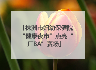 株洲市妇幼保健院“健康夜市”点亮“厂BA”赛场