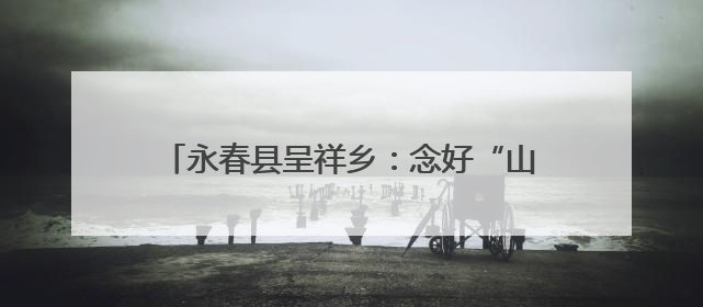 永春县呈祥乡：念好“山海经”奏响“振兴曲”