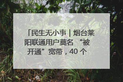 民生无小事｜烟台莱阳联通用户莫名 “被开通”宽带，40 个月扣费无人知