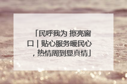 民呼我为 擦亮窗口｜贴心服务暖民心，热情周到显真情