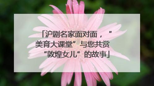 沪剧名家面对面，“美育大课堂”与您共赏“敦煌女儿”的故事