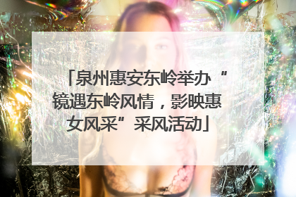 泉州惠安东岭举办“镜遇东岭风情，影映惠女风采”采风活动