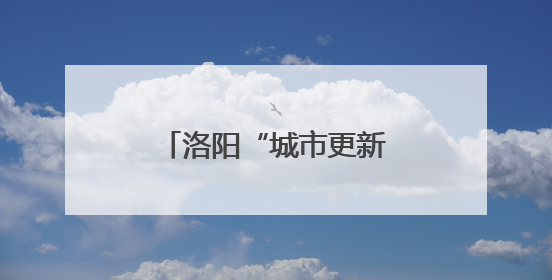洛阳“城市更新 幸福满格”网络主题宣传启动