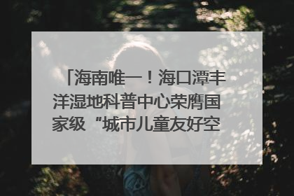 海南唯一！海口潭丰洋湿地科普中心荣膺国家级“城市儿童友好空间建设园区”称号