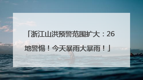 浙江山洪预警范围扩大：26地警惕！今天暴雨大暴雨！