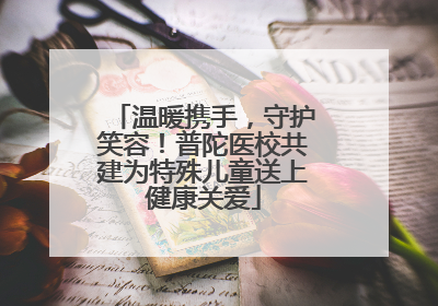温暖携手，守护笑容！普陀医校共建为特殊儿童送上健康关爱