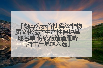 湖南公示首批省级非物质文化遗产生产性保护基地名单 传统酿造酒雁峰酒生产基地入选