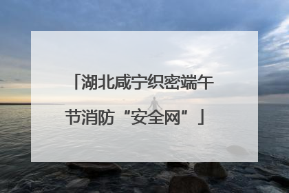 湖北咸宁织密端午节消防“安全网”