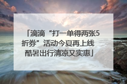 滴滴“打一单得两张5折券”活动今夏再上线 酷暑出行清凉又实惠