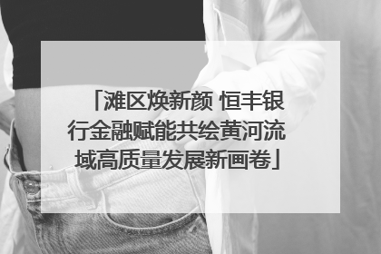 滩区焕新颜 恒丰银行金融赋能共绘黄河流域高质量发展新画卷