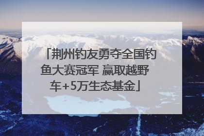 荆州钓友勇夺全国钓鱼大赛冠军 赢取越野车+5万生态基金