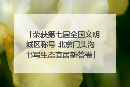 荣获第七届全国文明城区称号 北京门头沟书写生态宜居新答卷
