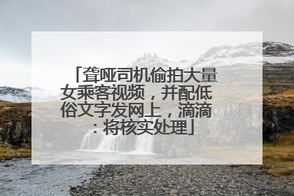 聋哑司机偷拍大量女乘客视频，并配低俗文字发网上，滴滴：将核实处理
