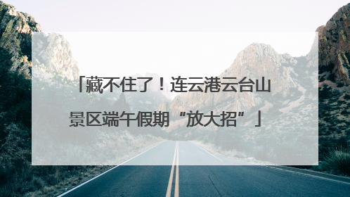 藏不住了！连云港云台山景区端午假期“放大招”