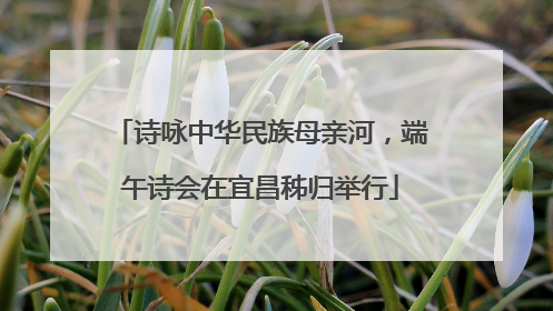 诗咏中华民族母亲河，端午诗会在宜昌秭归举行