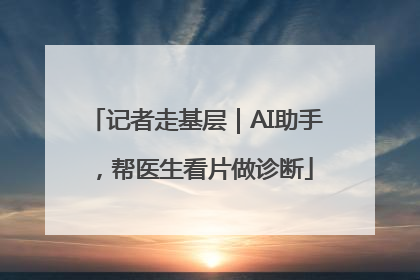 记者走基层｜AI助手，帮医生看片做诊断