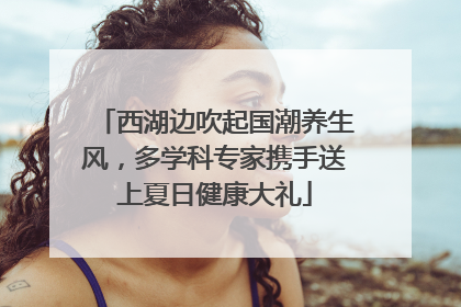 西湖边吹起国潮养生风，多学科专家携手送上夏日健康大礼