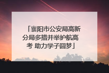 襄阳市公安局高新分局多措并举护航高考 助力学子圆梦