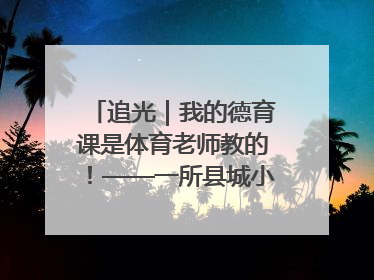 追光｜我的德育课是体育老师教的！——一所县城小学的思政课改革