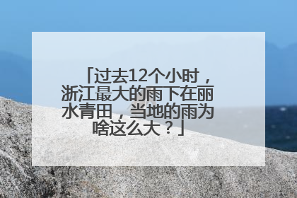 过去12个小时，浙江最大的雨下在丽水青田，当地的雨为啥这么大？