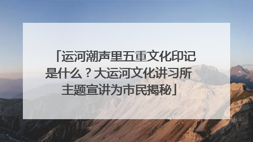 运河潮声里五重文化印记是什么？大运河文化讲习所主题宣讲为市民揭秘