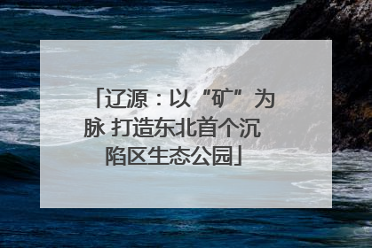 辽源：以“矿”为脉 打造东北首个沉陷区生态公园