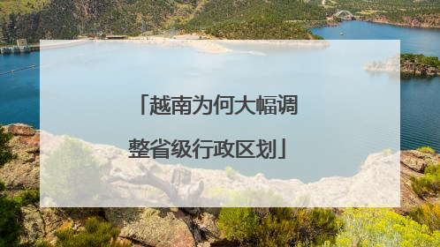 越南为何大幅调整省级行政区划