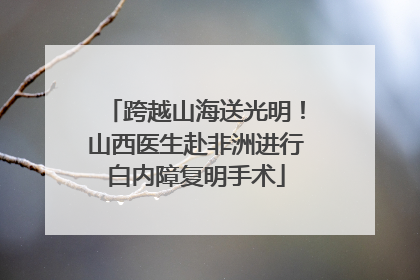 跨越山海送光明！山西医生赴非洲进行白内障复明手术