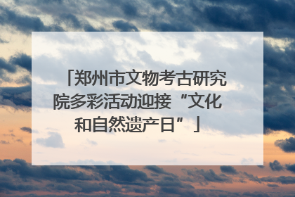 郑州市文物考古研究院多彩活动迎接“文化和自然遗产日”