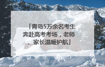 青岛5万余名考生奔赴高考考场，老师、家长温暖护航